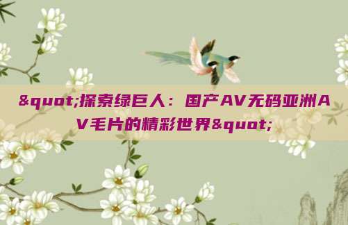 "探索绿巨人：国产AV无码亚洲AV毛片的精彩世界"